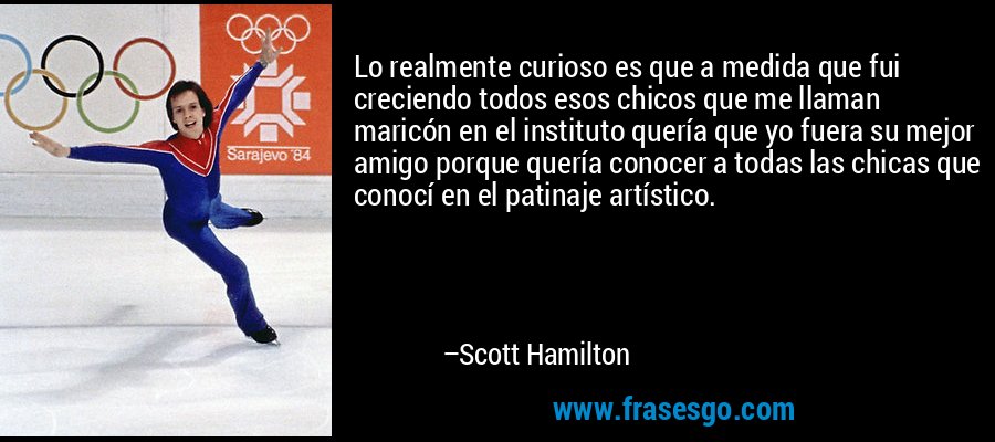 Lo realmente curioso es que a medida que fui creciendo todos esos chicos que me llaman maricón en el instituto quería que yo fuera su mejor amigo porque quería conocer a todas las chicas que conocí en el patinaje artístico. – Scott Hamilton