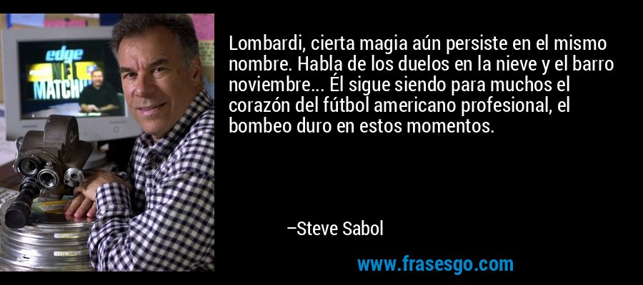 Lombardi, cierta magia aún persiste en el mismo nombre. Habla de los duelos en la nieve y el barro noviembre... Él sigue siendo para muchos el corazón del fútbol americano profesional, el bombeo duro en estos momentos. – Steve Sabol