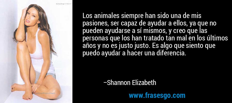Los animales siempre han sido una de mis pasiones, ser capaz de ayudar a ellos, ya que no pueden ayudarse a sí mismos, y creo que las personas que los han tratado tan mal en los últimos años y no es justo justo. Es algo que siento que puedo ayudar a hacer una diferencia. – Shannon Elizabeth