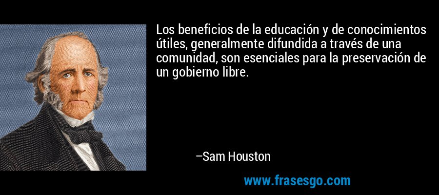 Los beneficios de la educación y de conocimientos útiles, generalmente difundida a través de una comunidad, son esenciales para la preservación de un gobierno libre. – Sam Houston