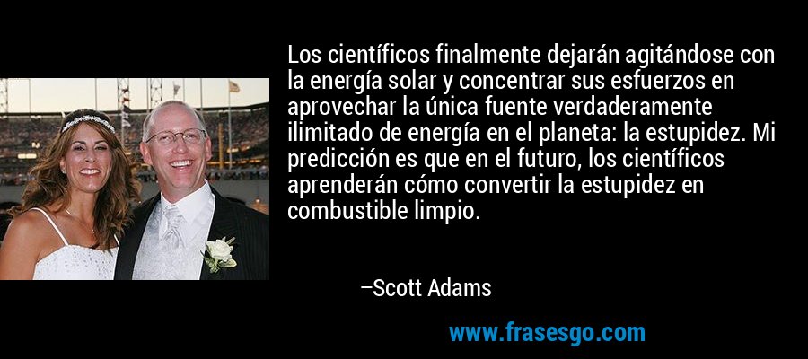 Los científicos finalmente dejarán agitándose con la energía solar y concentrar sus esfuerzos en aprovechar la única fuente verdaderamente ilimitado de energía en el planeta: la estupidez. Mi predicción es que en el futuro, los científicos aprenderán cómo convertir la estupidez en combustible limpio. – Scott Adams