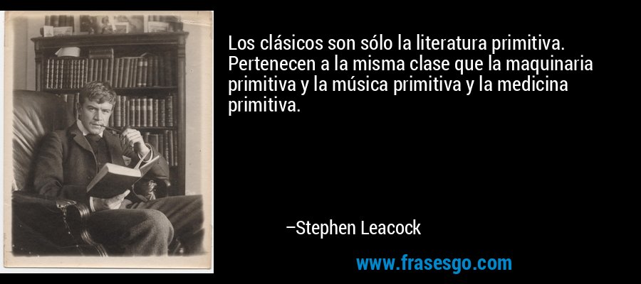 Los clásicos son sólo la literatura primitiva. Pertenecen a la misma clase que la maquinaria primitiva y la música primitiva y la medicina primitiva. – Stephen Leacock