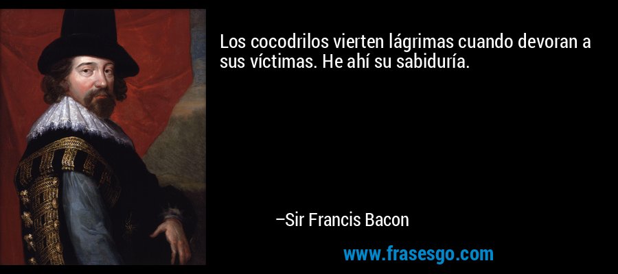 Los cocodrilos vierten lágrimas cuando devoran a sus víctimas. He ahí su sabiduría. – Sir Francis Bacon