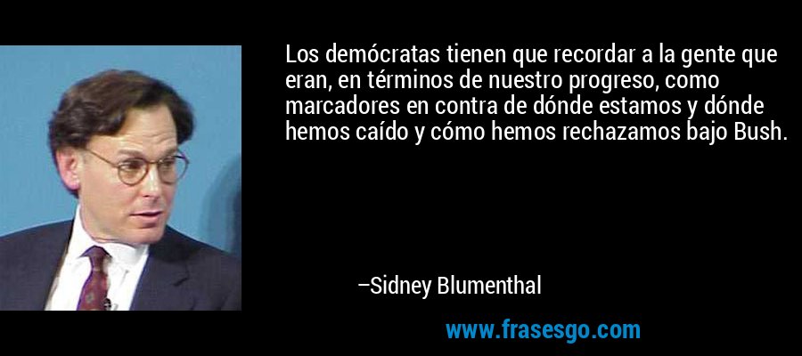 Los demócratas tienen que recordar a la gente que eran, en términos de nuestro progreso, como marcadores en contra de dónde estamos y dónde hemos caído y cómo hemos rechazamos bajo Bush. – Sidney Blumenthal