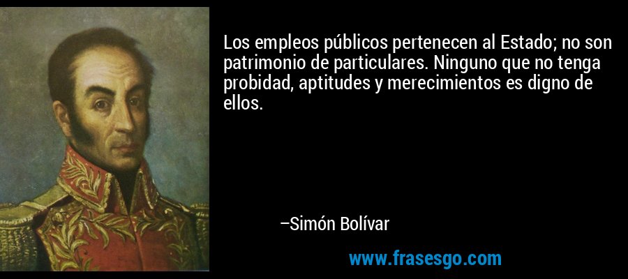 Los empleos públicos pertenecen al Estado; no son patrimonio de particulares. Ninguno que no tenga probidad, aptitudes y merecimientos es digno de ellos. – Simón Bolívar