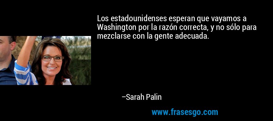 Los estadounidenses esperan que vayamos a Washington por la razón correcta, y no sólo para mezclarse con la gente adecuada. – Sarah Palin