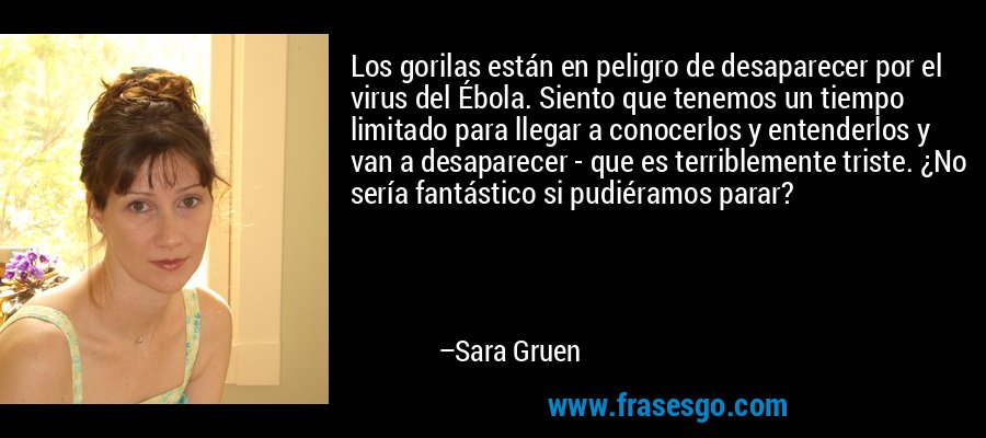 Los gorilas están en peligro de desaparecer por el virus del Ébola. Siento que tenemos un tiempo limitado para llegar a conocerlos y entenderlos y van a desaparecer - que es terriblemente triste. ¿No sería fantástico si pudiéramos parar? – Sara Gruen