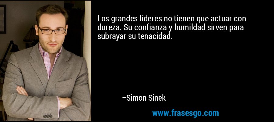 Los grandes líderes no tienen que actuar con dureza. Su confianza y humildad sirven para subrayar su tenacidad. – Simon Sinek