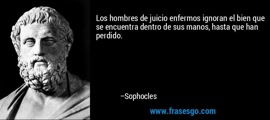 Los hombres de juicio enfermos ignoran el bien que se encuentra dentro de sus manos, hasta que han perdido. – Sophocles