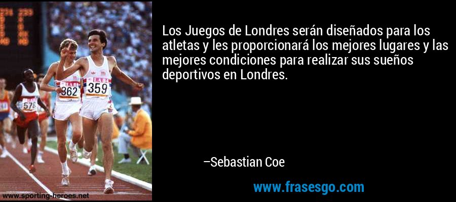 Los Juegos de Londres serán diseñados para los atletas y les proporcionará los mejores lugares y las mejores condiciones para realizar sus sueños deportivos en Londres. – Sebastian Coe