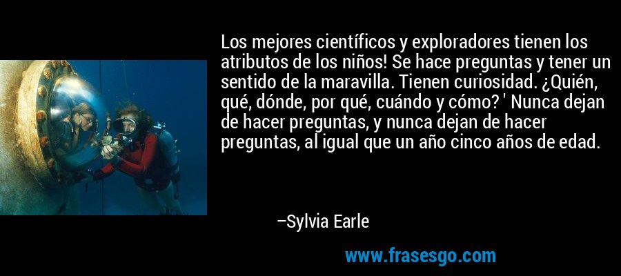 Los mejores científicos y exploradores tienen los atributos de los niños! Se hace preguntas y tener un sentido de la maravilla. Tienen curiosidad. ¿Quién, qué, dónde, por qué, cuándo y cómo? ' Nunca dejan de hacer preguntas, y nunca dejan de hacer preguntas, al igual que un año cinco años de edad. – Sylvia Earle