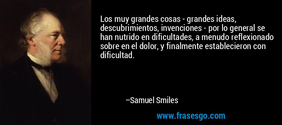 Los muy grandes cosas - grandes ideas, descubrimientos, invenciones - por lo general se han nutrido en dificultades, a menudo reflexionado sobre en el dolor, y finalmente establecieron con dificultad. – Samuel Smiles