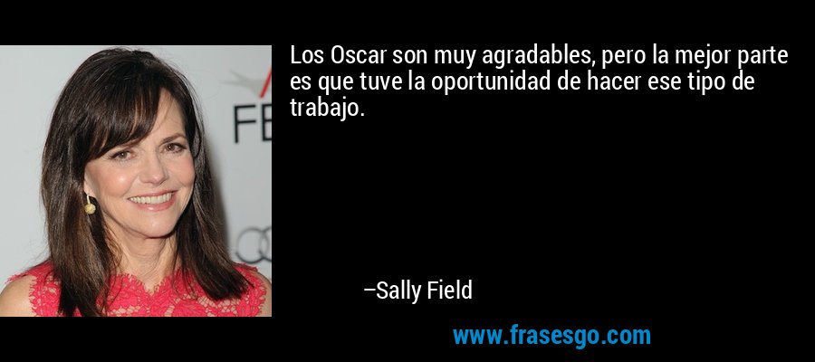Los Oscar son muy agradables, pero la mejor parte es que tuve la oportunidad de hacer ese tipo de trabajo. – Sally Field