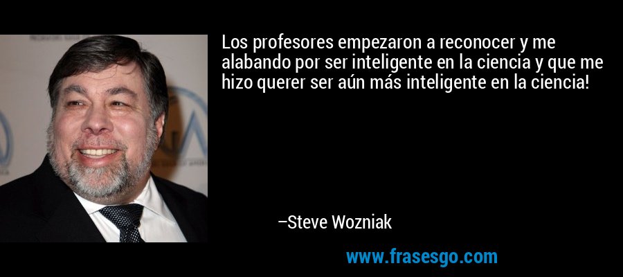 Los profesores empezaron a reconocer y me alabando por ser inteligente en la ciencia y que me hizo querer ser aún más inteligente en la ciencia! – Steve Wozniak