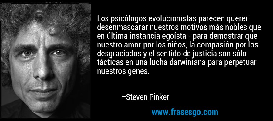 Los psicólogos evolucionistas parecen querer desenmascarar nuestros motivos más nobles que en última instancia egoísta - para demostrar que nuestro amor por los niños, la compasión por los desgraciados y el sentido de justicia son sólo tácticas en una lucha darwiniana para perpetuar nuestros genes. – Steven Pinker