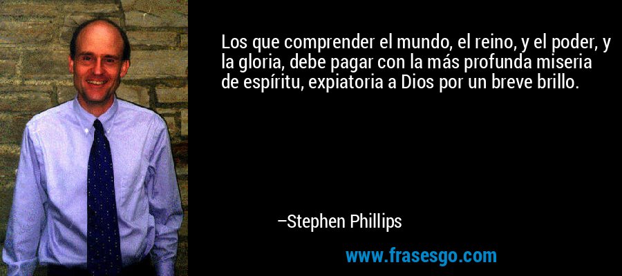 Los que comprender el mundo, el reino, y el poder, y la gloria, debe pagar con la más profunda miseria de espíritu, expiatoria a Dios por un breve brillo. – Stephen Phillips