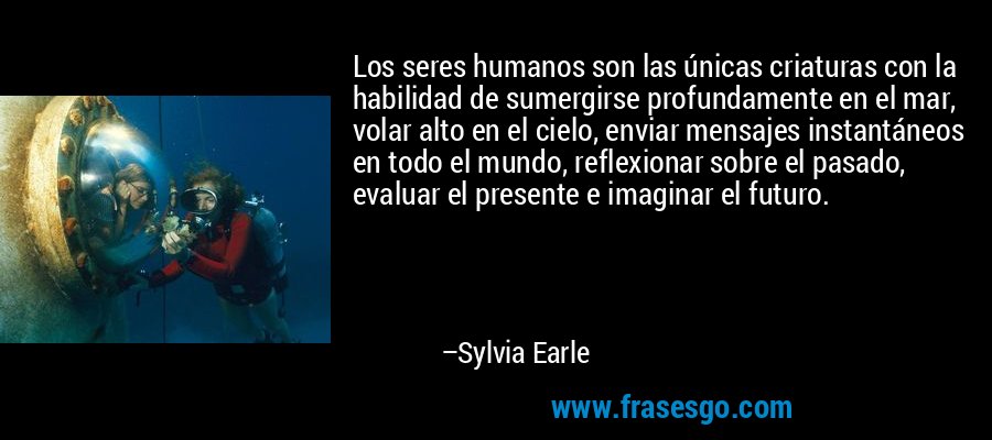 Los seres humanos son las únicas criaturas con la habilidad de sumergirse profundamente en el mar, volar alto en el cielo, enviar mensajes instantáneos en todo el mundo, reflexionar sobre el pasado, evaluar el presente e imaginar el futuro. – Sylvia Earle