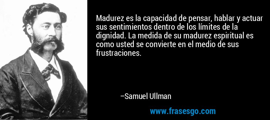 Madurez es la capacidad de pensar, hablar y actuar sus sentimientos dentro de los límites de la dignidad. La medida de su madurez espiritual es como usted se convierte en el medio de sus frustraciones. – Samuel Ullman
