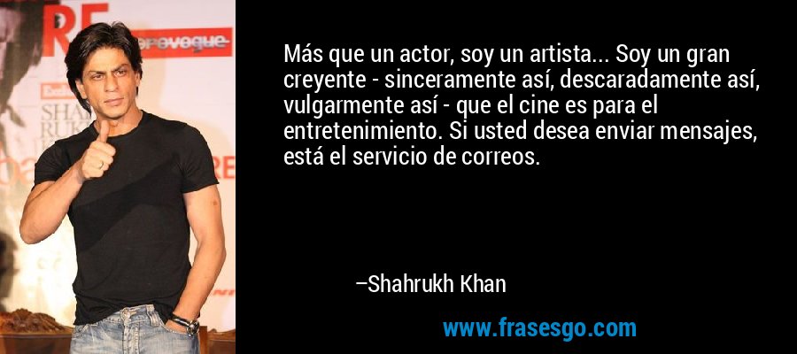 Más que un actor, soy un artista... Soy un gran creyente - sinceramente así, descaradamente así, vulgarmente así - que el cine es para el entretenimiento. Si usted desea enviar mensajes, está el servicio de correos. – Shahrukh Khan