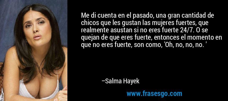 Me di cuenta en el pasado, una gran cantidad de chicos que les gustan las mujeres fuertes, que realmente asustan si no eres fuerte 24/7. O se quejan de que eres fuerte, entonces el momento en que no eres fuerte, son como, 'Oh, no, no, no. ' – Salma Hayek