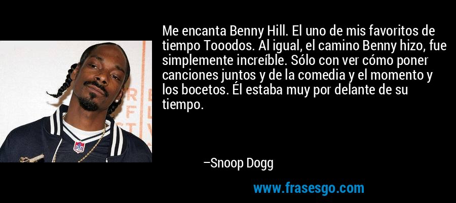 Me encanta Benny Hill. El uno de mis favoritos de tiempo Tooodos. Al igual, el camino Benny hizo, fue simplemente increíble. Sólo con ver cómo poner canciones juntos y de la comedia y el momento y los bocetos. Él estaba muy por delante de su tiempo. – Snoop Dogg