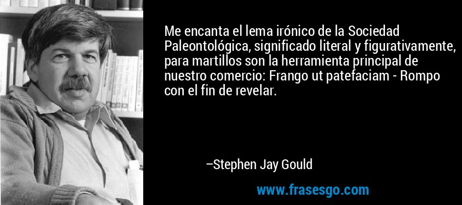 Me encanta el lema irónico de la Sociedad Paleontológica, significado literal y figurativamente, para martillos son la herramienta principal de nuestro comercio: Frango ut patefaciam - Rompo con el fin de revelar. – Stephen Jay Gould