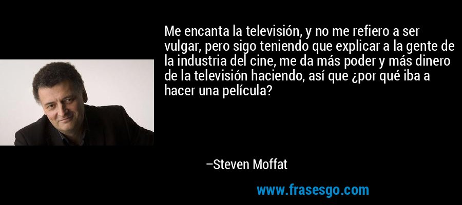 Me encanta la televisión, y no me refiero a ser vulgar, pero sigo teniendo que explicar a la gente de la industria del cine, me da más poder y más dinero de la televisión haciendo, así que ¿por qué iba a hacer una película? – Steven Moffat