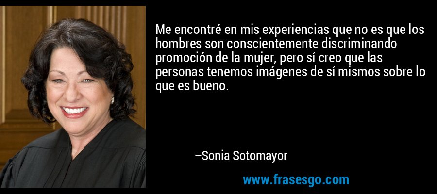 Me encontré en mis experiencias que no es que los hombres son conscientemente discriminando promoción de la mujer, pero sí creo que las personas tenemos imágenes de sí mismos sobre lo que es bueno. – Sonia Sotomayor
