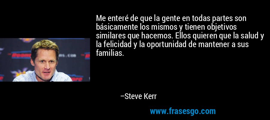 Me enteré de que la gente en todas partes son básicamente los mismos y tienen objetivos similares que hacemos. Ellos quieren que la salud y la felicidad y la oportunidad de mantener a sus familias. – Steve Kerr