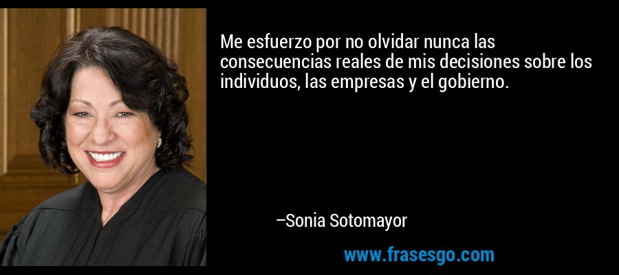 Me esfuerzo por no olvidar nunca las consecuencias reales de mis decisiones sobre los individuos, las empresas y el gobierno. – Sonia Sotomayor