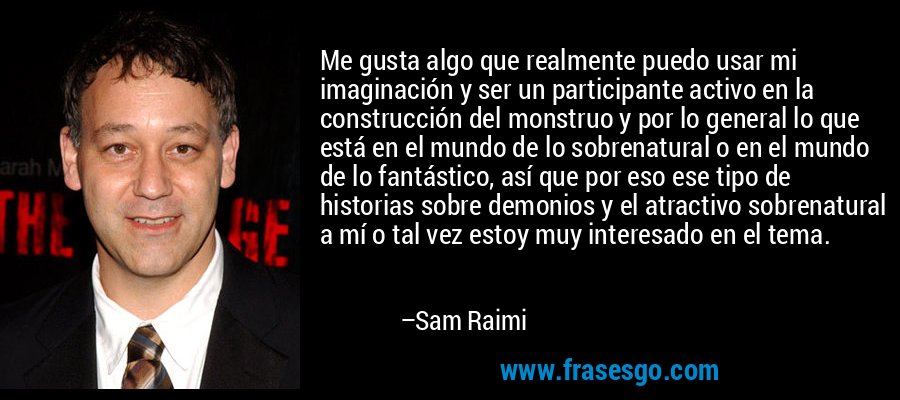 Me gusta algo que realmente puedo usar mi imaginación y ser un participante activo en la construcción del monstruo y por lo general lo que está en el mundo de lo sobrenatural o en el mundo de lo fantástico, así que por eso ese tipo de historias sobre demonios y el atractivo sobrenatural a mí o tal vez estoy muy interesado en el tema. – Sam Raimi