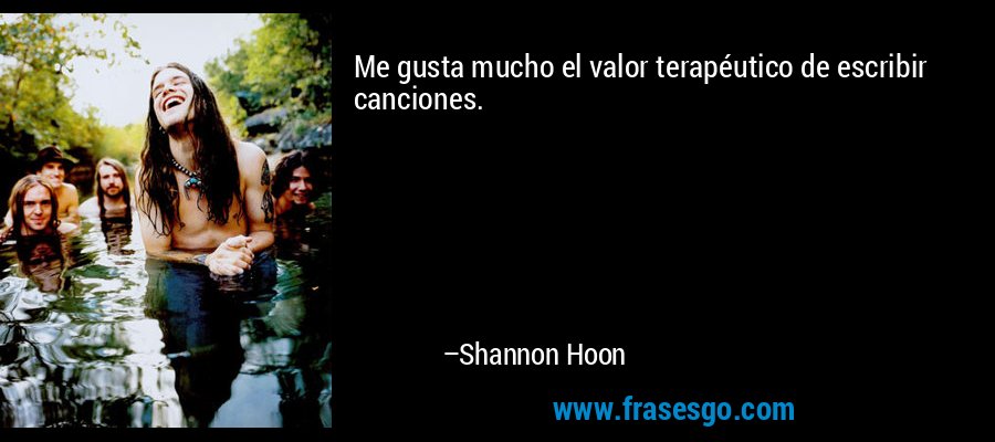 Me gusta mucho el valor terapéutico de escribir canciones. – Shannon Hoon