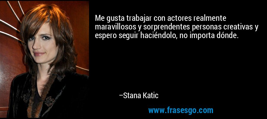 Me gusta trabajar con actores realmente maravillosos y sorprendentes personas creativas y espero seguir haciéndolo, no importa dónde. – Stana Katic
