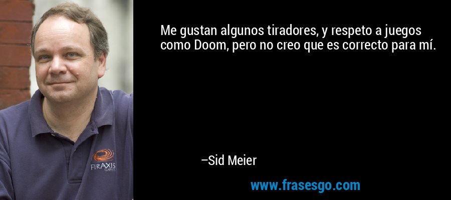 Me gustan algunos tiradores, y respeto a juegos como Doom, pero no creo que es correcto para mí. – Sid Meier