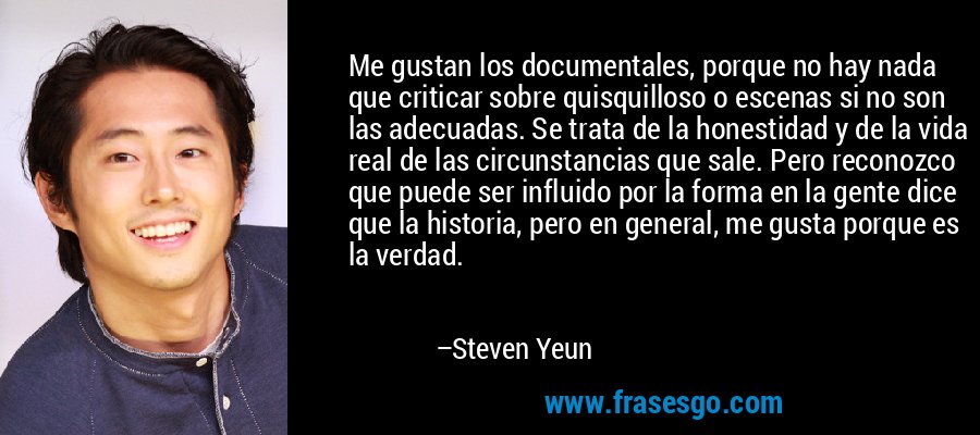 Me gustan los documentales, porque no hay nada que criticar sobre quisquilloso o escenas si no son las adecuadas. Se trata de la honestidad y de la vida real de las circunstancias que sale. Pero reconozco que puede ser influido por la forma en la gente dice que la historia, pero en general, me gusta porque es la verdad. – Steven Yeun