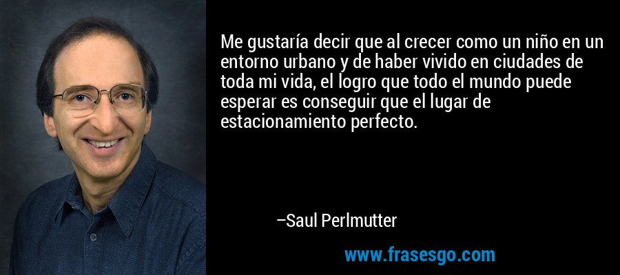 Me gustaría decir que al crecer como un niño en un entorno urbano y de haber vivido en ciudades de toda mi vida, el logro que todo el mundo puede esperar es conseguir que el lugar de estacionamiento perfecto. – Saul Perlmutter
