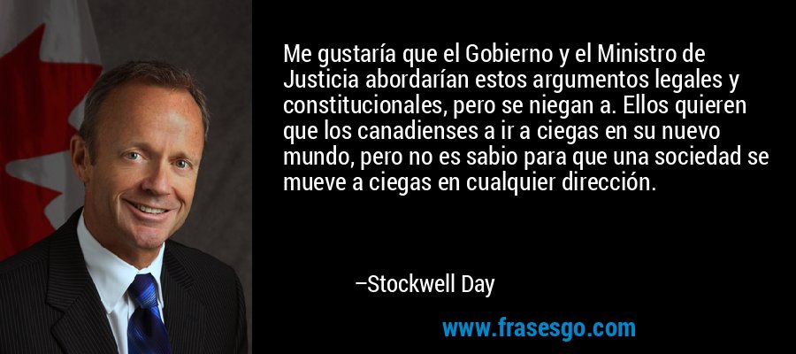 Me gustaría que el Gobierno y el Ministro de Justicia abordarían estos argumentos legales y constitucionales, pero se niegan a. Ellos quieren que los canadienses a ir a ciegas en su nuevo mundo, pero no es sabio para que una sociedad se mueve a ciegas en cualquier dirección. – Stockwell Day