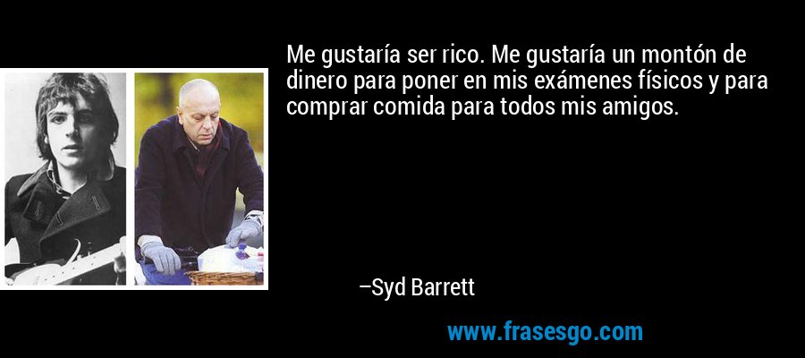 Me gustaría ser rico. Me gustaría un montón de dinero para poner en mis exámenes físicos y para comprar comida para todos mis amigos. – Syd Barrett