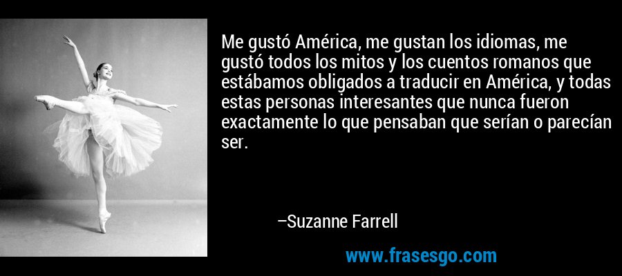 Me gustó América, me gustan los idiomas, me gustó todos los mitos y los cuentos romanos que estábamos obligados a traducir en América, y todas estas personas interesantes que nunca fueron exactamente lo que pensaban que serían o parecían ser. – Suzanne Farrell