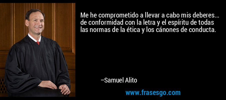 Me he comprometido a llevar a cabo mis deberes... de conformidad con la letra y el espíritu de todas las normas de la ética y los cánones de conducta. – Samuel Alito