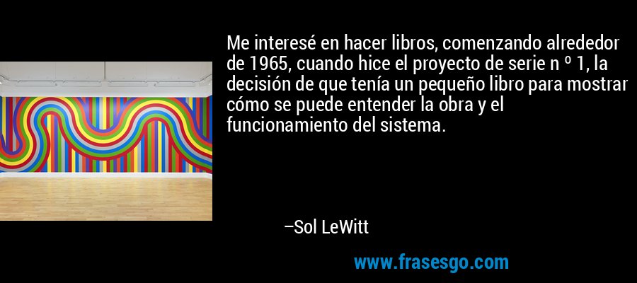 Me interesé en hacer libros, comenzando alrededor de 1965, cuando hice el proyecto de serie n º 1, la decisión de que tenía un pequeño libro para mostrar cómo se puede entender la obra y el funcionamiento del sistema. – Sol LeWitt