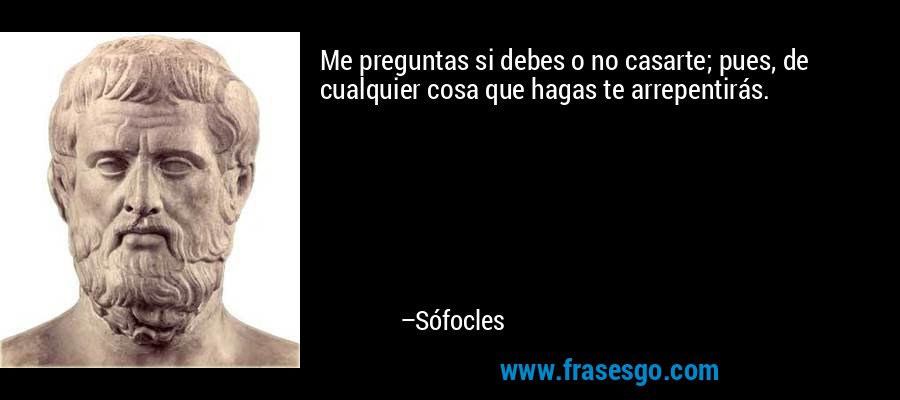 Me preguntas si debes o no casarte; pues, de cualquier cosa que hagas te arrepentirás. – Sófocles