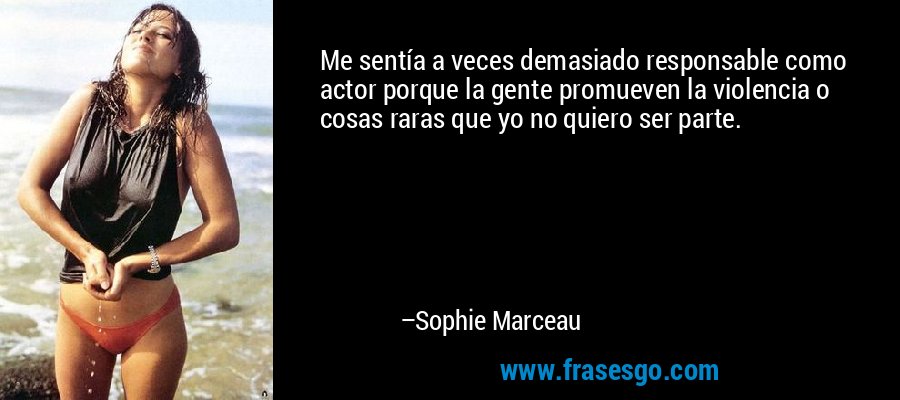 Me sentía a veces demasiado responsable como actor porque la gente promueven la violencia o cosas raras que yo no quiero ser parte. – Sophie Marceau