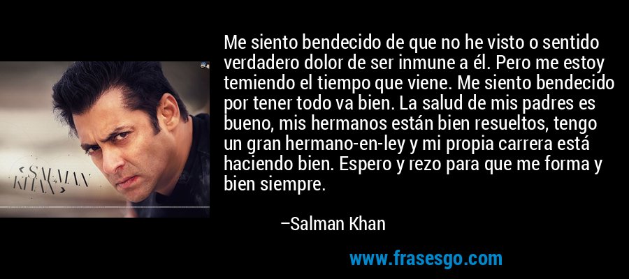 Me siento bendecido de que no he visto o sentido verdadero dolor de ser inmune a él. Pero me estoy temiendo el tiempo que viene. Me siento bendecido por tener todo va bien. La salud de mis padres es bueno, mis hermanos están bien resueltos, tengo un gran hermano-en-ley y mi propia carrera está haciendo bien. Espero y rezo para que me forma y bien siempre. – Salman Khan