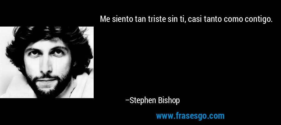 Me siento tan triste sin ti, casi tanto como contigo. – Stephen Bishop