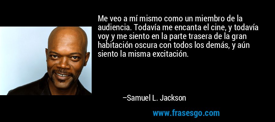 Me veo a mí mismo como un miembro de la audiencia. Todavía me encanta el cine, y todavía voy y me siento en la parte trasera de la gran habitación oscura con todos los demás, y aún siento la misma excitación. – Samuel L. Jackson