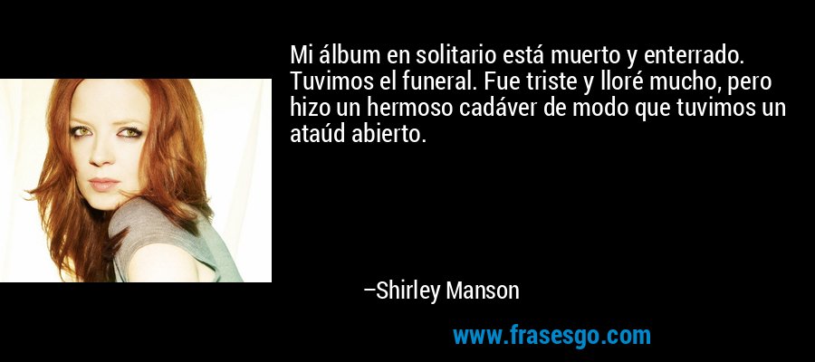 Mi álbum en solitario está muerto y enterrado. Tuvimos el funeral. Fue triste y lloré mucho, pero hizo un hermoso cadáver de modo que tuvimos un ataúd abierto. – Shirley Manson