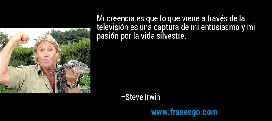 Mi creencia es que lo que viene a través de la televisión es una captura de mi entusiasmo y mi pasión por la vida silvestre. – Steve Irwin