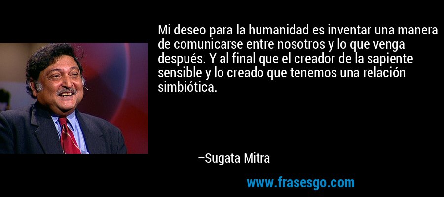 Mi deseo para la humanidad es inventar una manera de comunicarse entre nosotros y lo que venga después. Y al final que el creador de la sapiente sensible y lo creado que tenemos una relación simbiótica. – Sugata Mitra