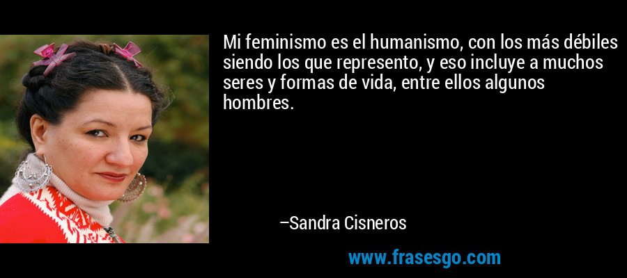 Mi feminismo es el humanismo, con los más débiles siendo los que represento, y eso incluye a muchos seres y formas de vida, entre ellos algunos hombres. – Sandra Cisneros